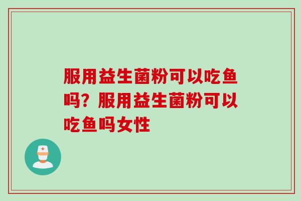 服用益生菌粉可以吃鱼吗？服用益生菌粉可以吃鱼吗女性