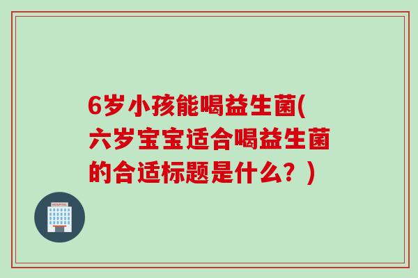 6岁小孩能喝益生菌(六岁宝宝适合喝益生菌的合适标题是什么？)