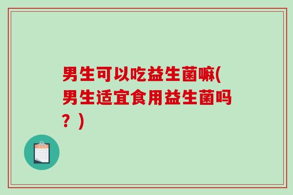 男生可以吃益生菌嘛(男生适宜食用益生菌吗?) 男生可以吃益生菌嘛(男生适宜食用益生菌吗?)