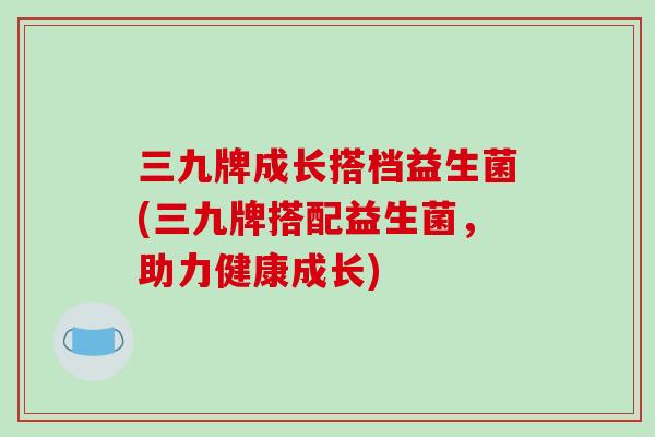三九牌成长搭档益生菌(三九牌搭配益生菌,助力健康成长) 三九牌成长搭档益生菌(三九牌搭配益生菌,助力健康成长)