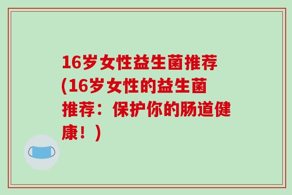 16岁女性益生菌推荐(16岁女性的益生菌推荐:保护你的肠道健康!) 16岁女性益生菌推荐(16岁女性的益生菌推荐:保护你的肠道健康!)