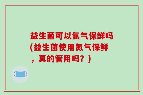 益生菌可以氮气保鲜吗(益生菌使用氮气保鲜,真的管用吗?) 益生菌可以氮气保鲜吗(益生菌使用氮气保鲜,真的管用吗?)