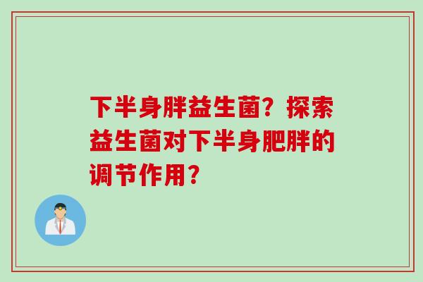 下半身胖益生菌?探索益生菌对下半身的调节作用? 下半身胖益生菌?探索益生菌对下半身的调节作用?