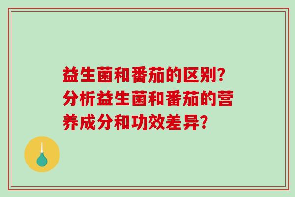 益生菌和番茄的区别?分析益生菌和番茄的营养成分和功效差异? 益生菌和番茄的区别?分析益生菌和番茄的营养成分和功效差异?