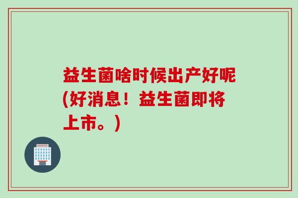益生菌啥时候出产好呢(好消息！益生菌即将上市。)