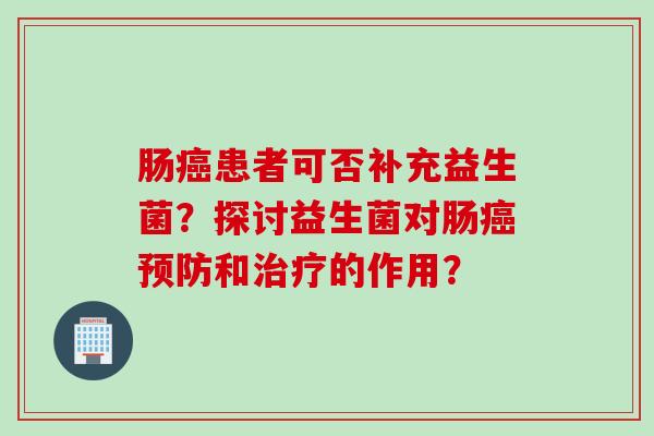 肠癌患者可否补充益生菌？探讨益生菌对肠癌预防和治疗的作用？