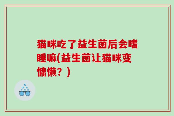 猫咪吃了益生菌后会嗜睡嘛(益生菌让猫咪变慵懒?) 猫咪吃了益生菌后会嗜睡嘛(益生菌让猫咪变慵懒?)