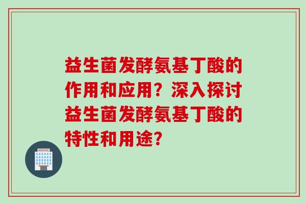 益生菌发酵氨基丁酸的作用和应用？深入探讨益生菌发酵氨基丁酸的特性和用途？