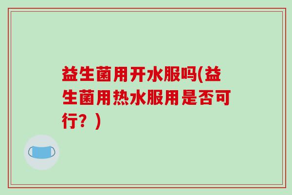 益生菌用开水服吗(益生菌用热水服用是否可行?) 益生菌用开水服吗(益生菌用热水服用是否可行?)