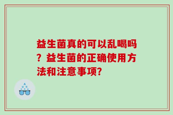 益生菌真的可以乱喝吗?益生菌的正确使用方法和注意事项? 益生菌真的可以乱喝吗?益生菌的正确使用方法和注意事项?