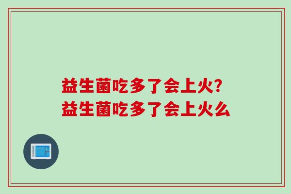 益生菌吃多了会上火？益生菌吃多了会上火么