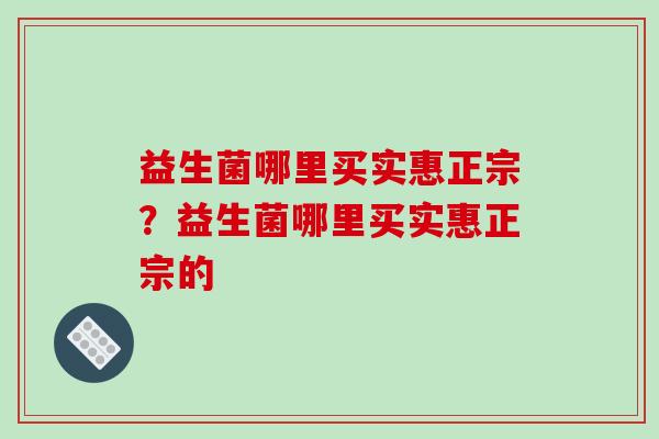 益生菌哪里买实惠正宗？益生菌哪里买实惠正宗的