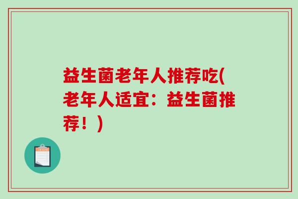 益生菌老年人推荐吃(老年人适宜:益生菌推荐!) 益生菌老年人推荐吃(老年人适宜:益生菌推荐!)