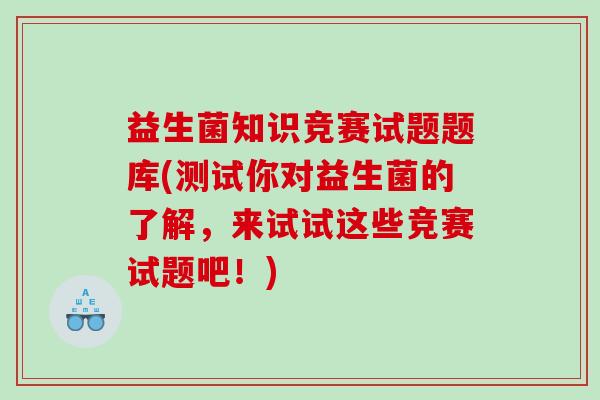 益生菌知识竞赛试题题库(测试你对益生菌的了解,来试试这些竞赛试题吧!) 益生菌知识竞赛试题题库(测试你对益生菌的了解,来试试这些竞赛试题吧!)