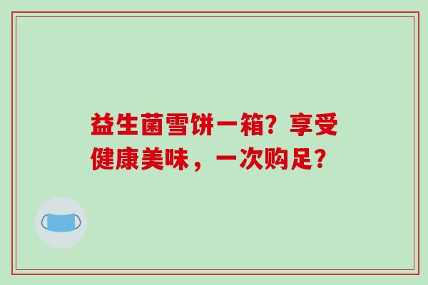 益生菌雪饼一箱?享受健康美味,一次购足? 益生菌雪饼一箱?享受健康美味,一次购足?