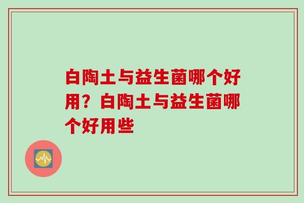 白陶土与益生菌哪个好用？白陶土与益生菌哪个好用些