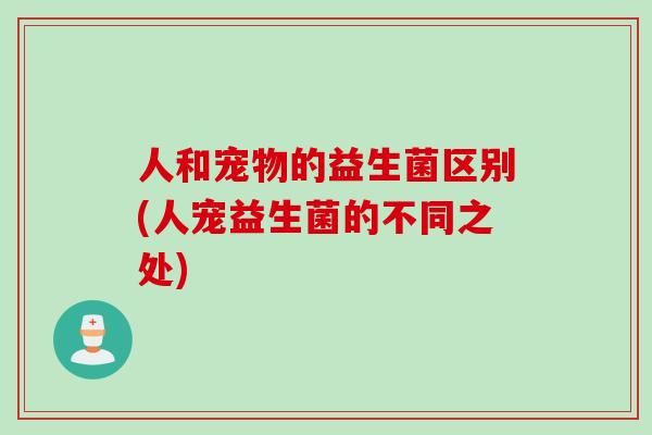 人和宠物的益生菌区别(人宠益生菌的不同之处)