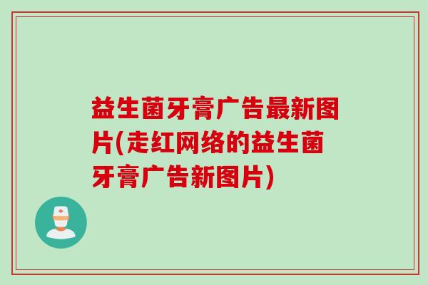 益生菌牙膏广告新图片(走红网络的益生菌牙膏广告新图片) 益生菌牙膏广告新图片(走红网络的益生菌牙膏广告新图片)