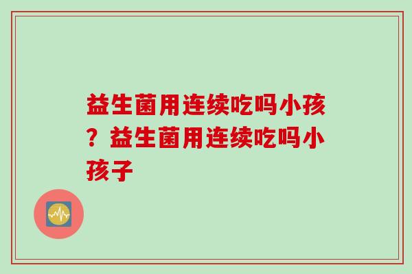 益生菌用连续吃吗小孩?益生菌用连续吃吗小孩子 益生菌用连续吃吗小孩?益生菌用连续吃吗小孩子