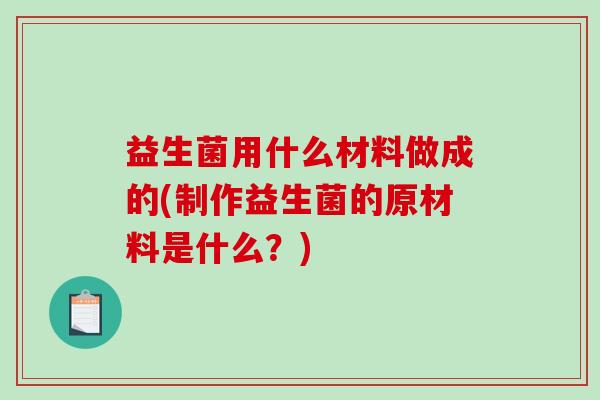 益生菌用什么材料做成的(制作益生菌的原材料是什么?) 益生菌用什么材料做成的(制作益生菌的原材料是什么?)
