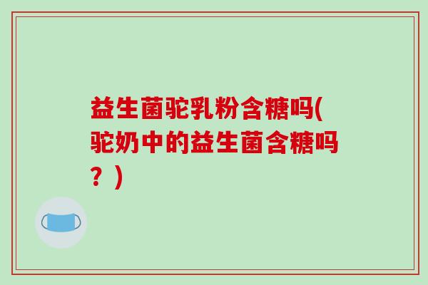 益生菌驼乳粉含糖吗(驼奶中的益生菌含糖吗？)