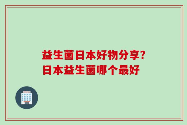 益生菌日本好物分享？日本益生菌哪个最好