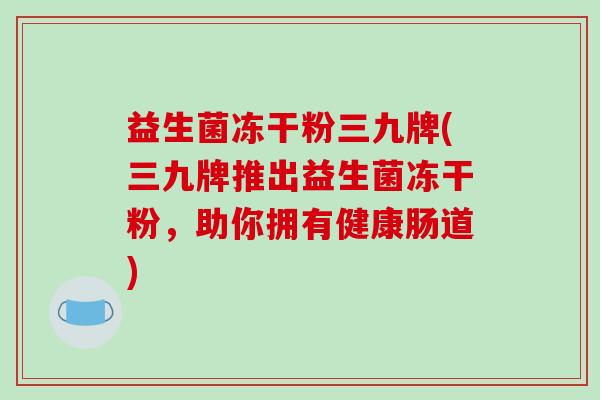 益生菌冻干粉三九牌(三九牌推出益生菌冻干粉，助你拥有健康肠道)