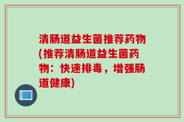 清肠道益生菌推荐药物(推荐清肠道益生菌药物：快速排毒，增强肠道健康)