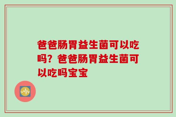 爸爸肠胃益生菌可以吃吗？爸爸肠胃益生菌可以吃吗宝宝