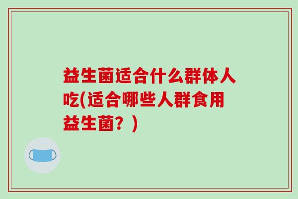 益生菌适合什么群体人吃(适合哪些人群食用益生菌？)