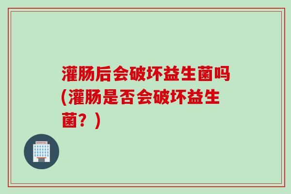 灌肠后会破坏益生菌吗(灌肠是否会破坏益生菌？)