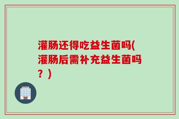 灌肠还得吃益生菌吗(灌肠后需补充益生菌吗?) 灌肠还得吃益生菌吗(灌肠后需补充益生菌吗?)