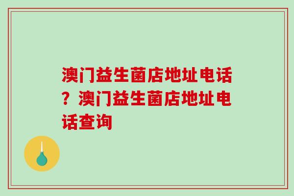 澳门益生菌店地址电话?澳门益生菌店地址电话查询 澳门益生菌店地址电话?澳门益生菌店地址电话查询