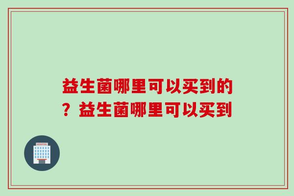 益生菌哪里可以买到的？益生菌哪里可以买到