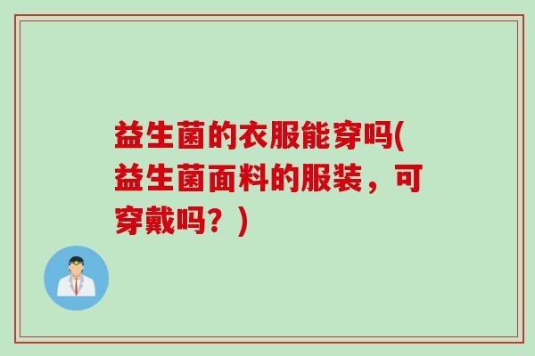 益生菌的衣服能穿吗(益生菌面料的服装，可穿戴吗？)