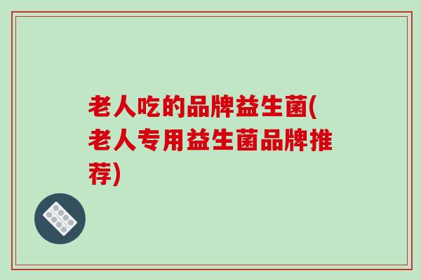 老人吃的品牌益生菌(老人专用益生菌品牌推荐)