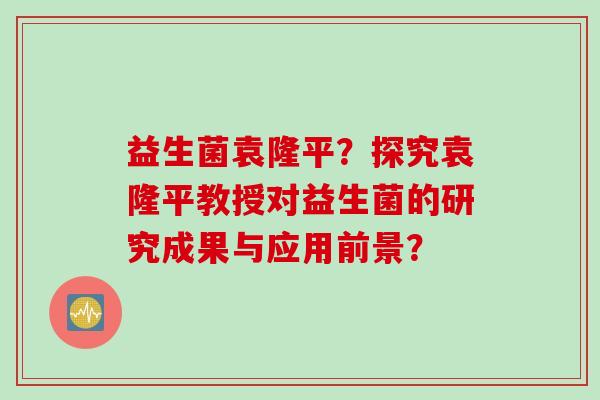 益生菌袁隆平?探究袁隆平教授对益生菌的研究成果与应用前景? 益生菌袁隆平?探究袁隆平教授对益生菌的研究成果与应用前景?