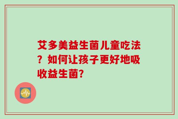 艾多美益生菌儿童吃法？如何让孩子更好地吸收益生菌？