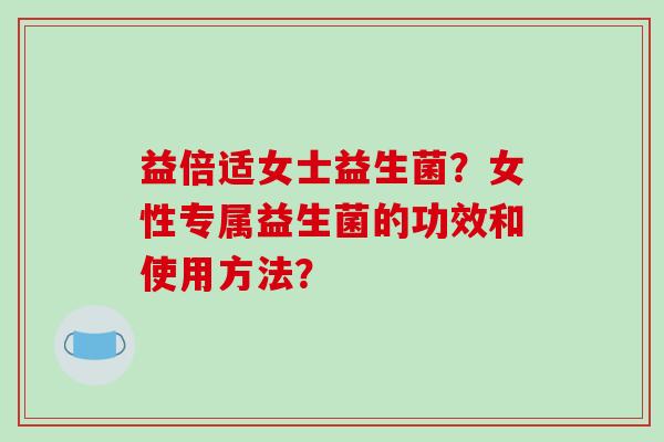 益倍适女士益生菌？女性专属益生菌的功效和使用方法？