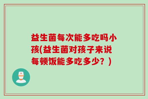 益生菌每次能多吃吗小孩(益生菌对孩子来说每顿饭能多吃多少？)