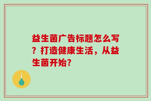 益生菌广告标题怎么写？打造健康生活，从益生菌开始？