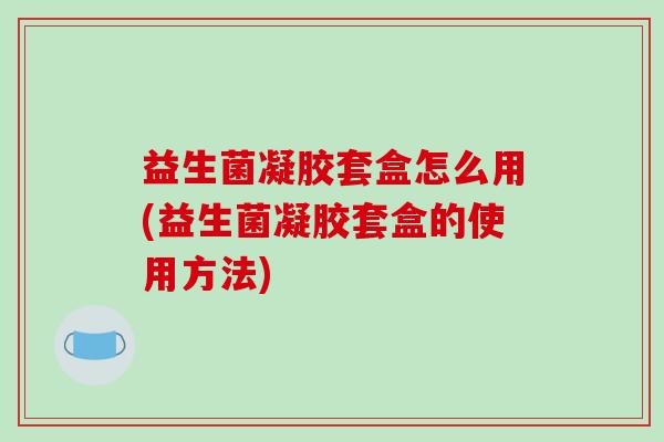 益生菌凝胶套盒怎么用(益生菌凝胶套盒的使用方法)