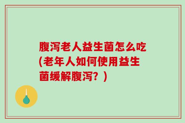 腹泻老人益生菌怎么吃(老年人如何使用益生菌缓解腹泻？)
