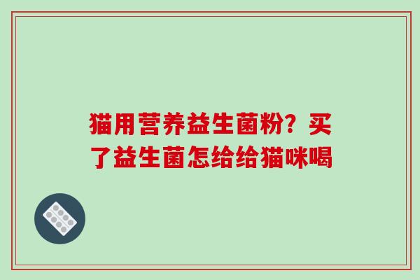猫用营养益生菌粉？买了益生菌怎给给猫咪喝