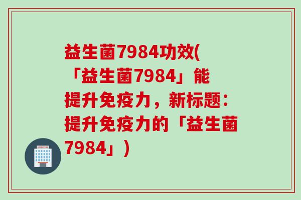 益生菌7984功效(「益生菌7984」能提升免疫力，新标题：提升免疫力的「益生菌7984」)