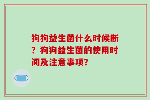 狗狗益生菌什么时候断？狗狗益生菌的使用时间及注意事项？