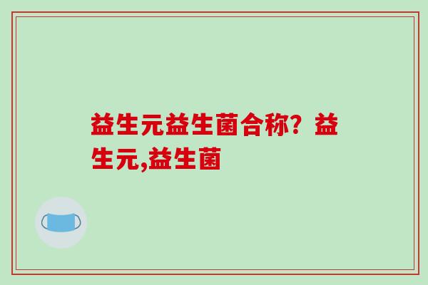 益生元益生菌合称?益生元,益生菌 益生元益生菌合称?益生元,益生菌