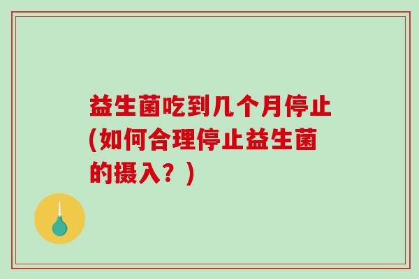 益生菌吃到几个月停止(如何合理停止益生菌的摄入？)
