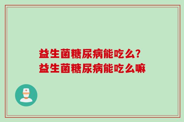 益生菌糖尿病能吃么？益生菌糖尿病能吃么嘛