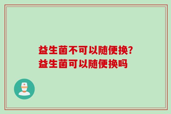 益生菌不可以随便换？益生菌可以随便换吗
